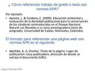 ¿ Cómo referenciar trabajo de grado o tesis con
normas APA?
Por ejemplo:
• Aponte, L, & Cardona, C. (2009). Educación ambiental y
evaluación de la densidad poblacional para la conservación
de los cóndores reintroducidos en el Parque Nacional
Natural Los Nevados y su zona amortiguadora (tesis de
pregrado). Universidad de Caldas, Manizales, Colombia.
El formato para referenciar una página web con
normas APA es el siguiente:
• Apellido, A. A. (Fecha). Título de la página. Lugar de
publicación: Casa publicadora. dirección de donde se
extrajo el documento (URL).
Según Normas APA
 