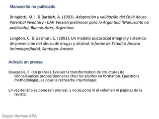 Artículo en prensa
Bourgeois, E. (en prensa). Evaluer la transformation de structures de
connaissances propositionnelles chez les adultes en formation. Questions
méthodologiques pour la recherche.Psychologie.
En vez del año se pone (en prensa), y no se pone ni el volumen ni páginas de la
revista.
Manuscrito no publicado
Bringiotti, M. I. & Barbich, A. (1992). Adaptación y validación del Child Abuse
Potential Inventory - CAP. Versión preliminar para la Argentina (Manuscrito no
publicado). Buenos Aires, Argentina.
Langdon, C. & Gazmuri, C. (1991). Un modelo psicosocial integral y sistémico
de prevención del abuso de drogas y alcohol. Informe de Estudios Ancora
(mimeografiado). Santiago: Ancora.
Según Normas APA
 