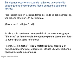 En algunas ocasiones cuando hallamos un contenido
puede que no encontremos fecha en que se publicó el
mismo:
Para indicar esto en las citas dentro del texto se debe agregar en
vez del año el texto “s.f”. Por ejemplo:
(Bustacara N. y Rojas C., s.f)
En el caso de la referencia en vez del año es necesario agregar
“Sin fecha” en la referencia. Por ejemplo para el caso de un libro
se debe agregar así la referencia:
Hacyan, S., (Sin fecha), Física y metafísica en el espacio y el
tiempo. La filosofía en el laboratorio, México DF, México: Fondo
nacional de cultura económica.
Según Normas APA
 