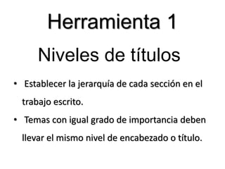 Niveles de títulos
• Establecer la jerarquía de cada sección en el
trabajo escrito.
• Temas con igual grado de importancia deben
llevar el mismo nivel de encabezado o título.
Herramienta 1
 