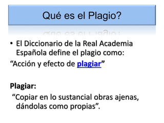 Qué es el Plagio?
• El Diccionario de la Real Academia
Española define el plagio como:
“Acción y efecto de plagiar”
Plagiar:
“Copiar en lo sustancial obras ajenas,
dándolas como propias”.
 