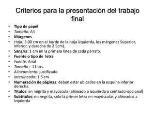 Criterios para la presentación del trabajo
final
• Tipo de papel
• Tamaño: A4
• Márgenes
• Hoja: 3.00 cm en el borde de la hoja izquierda, los márgenes Superior,
inferior, y derecha de 2.5cm).
• Sangría: 1 cm en la primera línea de cada párrafo.
• Fuente o tipo de letra
• Fuente: Arial
• Tamaño : 11 pts.
• Alineamiento: justificado
• Interlineado: 1.5 cm
• Numeración de páginas: deben estar ubicados en la esquina inferior
derecha.
• Títulos: en negrita y mayúscula (alineado a izquierda o centrado-opcional)
• Subtítulos: en negrita, solo la primer letra en mayúsculas y alineados a
izquierda
 