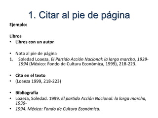 1. Citar al pie de página
Ejemplo:
Libros
• Libros con un autor
• Nota al pie de página
1. Soledad Loaeza, El Partido Acción Nacional: la larga marcha, 1939-
1994 (México: Fondo de Cultura Económica, 1999), 218-223.
• Cita en el texto
• (Loaeza 1999, 218-223)
• Bibliografía
• Loaeza, Soledad. 1999. El partido Acción Nacional: la larga marcha,
1939-
• 1994. México: Fondo de Cultura Económica.
 