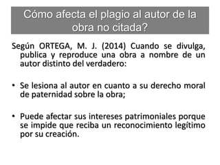 Cómo afecta el plagio al autor de la
obra no citada?
Según ORTEGA, M. J. (2014) Cuando se divulga,
publica y reproduce una obra a nombre de un
autor distinto del verdadero:
• Se lesiona al autor en cuanto a su derecho moral
de paternidad sobre la obra;
• Puede afectar sus intereses patrimoniales porque
se impide que reciba un reconocimiento legítimo
por su creación.
 