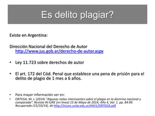 Es delito plagiar?
Existe en Argentina:
Dirección Nacional del Derecho de Autor
http://www.jus.gob.ar/derecho-de-autor.aspx
• Ley 11.723 sobre derechos de autor
• El art. 172 del Cód. Penal que establece una pena de prisión para el
delito de plagio de 1 mes a 6 años.
• Para mayor información ver en:
• ORTEGA, M. J. (2014) “Algunas notas interesantes sobre el plagio en la doctrina nacional y
comparada”. Revista IN IURE [en línea] 15 de Mayo de 2014, Año 4, Vol. 1. pp. 84-99.
Recuperado (15/10/14), de http://iniure.unlar.edu.ar/A4V1/ORTEGA.pdf
 