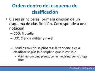 Clasificación bibliográfica
Orden dentro del esquema de
clasificación
• Clases principales: primera división de un
esquema de clasificación. Corresponde a una
notación
– CDD: filosofía
– LCC: Ciencia militar y naval
– Estudios multidisciplinares: la tendencia es a
clasificar según la disciplina que la estudie
• Marihuana (como planta, como medicina, como droga
ilícita)
 