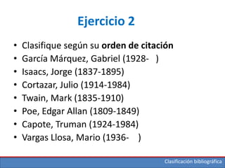 Clasificación bibliográfica
Ejercicio 2
• Clasifique según su orden de citación
• García Márquez, Gabriel (1928- )
• Isaacs, Jorge (1837-1895)
• Cortazar, Julio (1914-1984)
• Twain, Mark (1835-1910)
• Poe, Edgar Allan (1809-1849)
• Capote, Truman (1924-1984)
• Vargas Llosa, Mario (1936- )
 