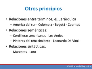 Clasificación bibliográfica
Otros principios
• Relaciones entre términos, ej. Jerárquica
– América del sur - Colombia - Bogotá - Cedritos
• Relaciones semánticas:
– Cordilleras americanas - Los Andes
– Pintores del renacimiento - Leonardo Da Vinci
• Relaciones sintácticas:
– Mascotas - Loro
 