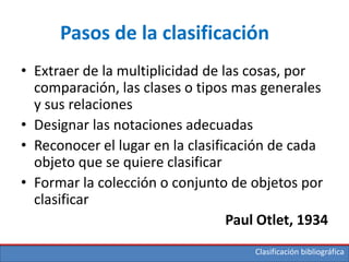 Clasificación bibliográfica
Pasos de la clasificación
• Extraer de la multiplicidad de las cosas, por
comparación, las clases o tipos mas generales
y sus relaciones
• Designar las notaciones adecuadas
• Reconocer el lugar en la clasificación de cada
objeto que se quiere clasificar
• Formar la colección o conjunto de objetos por
clasificar
Paul Otlet, 1934
 