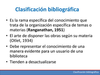Clasificación bibliográfica
Clasificación bibliográfica
• Es la rama específica del conocimiento que
trata de la organización específica de temas o
materias (Ranganathan, 1951)
• El arte de disponer las obras según su materia
(Otlet, 1934)
• Debe representar el conocimiento de una
manera evidente para un usuario de una
biblioteca
• Tienden a desactualizarse
 