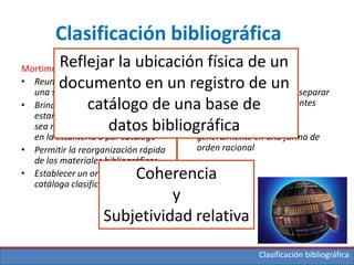 Clasificación bibliográfica
Mortimer (1997)
• Reunir ítemes relacionados con
una secuencia útil
• Brindar acceso formal a los
estantes en forma ordenada, ya
sea mediante búsqueda directa
en la estantería o por catálogo
• Permitir la reorganización rápida
de los materiales bibliográficos
• Establecer un orden para el
catálogo clasificado”
Bowman (2005)
• Colocar ítems similares
conjuntamente, así como separar
aquellos que tienen diferentes
materias
• Organizar las materias
generalmente en una forma de
orden racional
Reflejar la ubicación física de un
documento en un registro de un
catálogo de una base de
datos bibliográfica
Coherencia
y
Subjetividad relativa
Clasificación bibliográfica
 