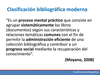 Clasificación bibliográfica
Clasificación bibliográfica moderna
“Es un proceso mental práctico que consiste en
agrupar sistemáticamente los libros
(documentos) según sus características y
relaciones temáticas comunes con el fin de
permitir la administración eficiente de una
colección bibliográfica y contribuir a un
progreso social mediante la recuperación del
conocimiento”.
(Moyano, 2008)
 