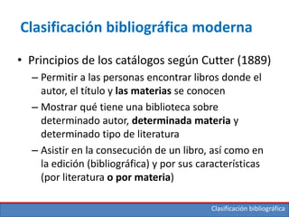 Clasificación bibliográfica
Clasificación bibliográfica moderna
• Principios de los catálogos según Cutter (1889)
– Permitir a las personas encontrar libros donde el
autor, el título y las materias se conocen
– Mostrar qué tiene una biblioteca sobre
determinado autor, determinada materia y
determinado tipo de literatura
– Asistir en la consecución de un libro, así como en
la edición (bibliográfica) y por sus características
(por literatura o por materia)
 