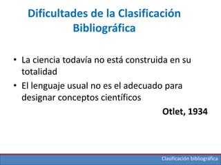 Clasificación bibliográfica
Dificultades de la Clasificación
Bibliográfica
• La ciencia todavía no está construida en su
totalidad
• El lenguaje usual no es el adecuado para
designar conceptos científicos
Otlet, 1934
 
