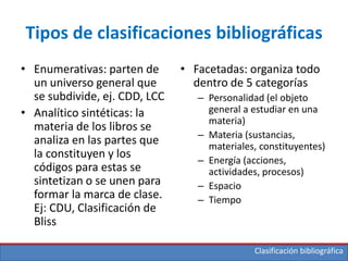 Clasificación bibliográfica
Tipos de clasificaciones bibliográficas
• Enumerativas: parten de
un universo general que
se subdivide, ej. CDD, LCC
• Analítico sintéticas: la
materia de los libros se
analiza en las partes que
la constituyen y los
códigos para estas se
sintetizan o se unen para
formar la marca de clase.
Ej: CDU, Clasificación de
Bliss
• Facetadas: organiza todo
dentro de 5 categorías
– Personalidad (el objeto
general a estudiar en una
materia)
– Materia (sustancias,
materiales, constituyentes)
– Energía (acciones,
actividades, procesos)
– Espacio
– Tiempo
 