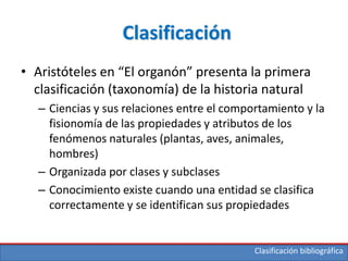 Clasificación bibliográfica
Clasificación
• Aristóteles en “El organón” presenta la primera
clasificación (taxonomía) de la historia natural
– Ciencias y sus relaciones entre el comportamiento y la
fisionomía de las propiedades y atributos de los
fenómenos naturales (plantas, aves, animales,
hombres)
– Organizada por clases y subclases
– Conocimiento existe cuando una entidad se clasifica
correctamente y se identifican sus propiedades
 