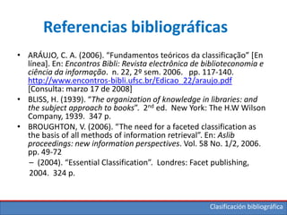 Clasificación bibliográfica
Referencias bibliográficas
• ARÁUJO, C. A. (2006). “Fundamentos teóricos da classificação” *En
línea]. En: Encontros Bibli: Revista electrônica de biblioteconomia e
ciência da informação. n. 22, 2º sem. 2006. pp. 117-140.
http://www.encontros-bibli.ufsc.br/Edicao_22/araujo.pdf
[Consulta: marzo 17 de 2008]
• BLISS, H. (1939). “The organization of knowledge in libraries: and
the subject approach to books”. 2nd ed. New York: The H.W Wilson
Company, 1939. 347 p.
• BROUGHTON, V. (2006). “The need for a faceted classification as
the basis of all methods of information retrieval”. En: Aslib
proceedings: new information perspectives. Vol. 58 No. 1/2, 2006.
pp. 49-72
– (2004). “Essential Classification”. Londres: Facet publishing,
2004. 324 p.
 