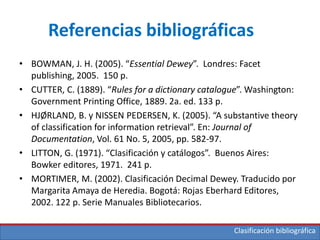 Clasificación bibliográfica
Referencias bibliográficas
• BOWMAN, J. H. (2005). “Essential Dewey”. Londres: Facet
publishing, 2005. 150 p.
• CUTTER, C. (1889). “Rules for a dictionary catalogue”. Washington:
Government Printing Office, 1889. 2a. ed. 133 p.
• HJØRLAND, B. y NISSEN PEDERSEN, K. (2005). “A substantive theory
of classification for information retrieval”. En: Journal of
Documentation, Vol. 61 No. 5, 2005, pp. 582-97.
• LITTON, G. (1971). “Clasificación y catálogos”. Buenos Aires:
Bowker editores, 1971. 241 p.
• MORTIMER, M. (2002). Clasificación Decimal Dewey. Traducido por
Margarita Amaya de Heredia. Bogotá: Rojas Eberhard Editores,
2002. 122 p. Serie Manuales Bibliotecarios.
 