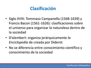Clasificación bibliográfica
Clasificación
• Siglo XVIII: Tommaso Campanella (1568-1639) y
Francis Bacon (1561-1626): clasificaciones sobre
el universo para organizar la naturaleza dentro de
la sociedad
• D’alembert: organiza jerárquicamente la
Enciclopedia de creada por Diderot
• No se diferencia entre conocimiento científico y
conocimiento de la sociedad
 