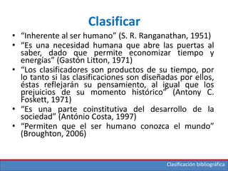 Clasificación bibliográfica
Clasificar
• “Inherente al ser humano” (S. R. Ranganathan, 1951)
• “Es una necesidad humana que abre las puertas al
saber, dado que permite economizar tiempo y
energías” (Gastón Litton, 1971)
• “Los clasificadores son productos de su tiempo, por
lo tanto si las clasificaciones son diseñadas por ellos,
éstas reflejarán su pensamiento, al igual que los
prejuicios de su momento histórico” (Antony C.
Foskett, 1971)
• “Es una parte coinstitutiva del desarrollo de la
sociedad” (António Costa, 1997)
• “Permiten que el ser humano conozca el mundo”
(Broughton, 2006)
 