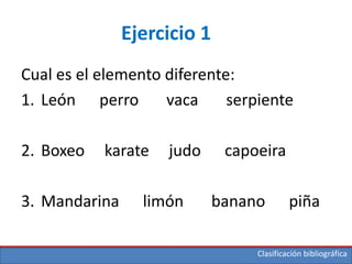 Clasificación bibliográfica
Ejercicio 1
Cual es el elemento diferente:
1. León perro vaca serpiente
2. Boxeo karate judo capoeira
3. Mandarina limón banano piña
 
