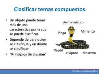 Clasificación bibliográfica
Clasificar temas compuestos
• Un objeto puede tener
más de una
característica por la cual
se puede clasificar.
• Depende de para quien
se clasifique y en dónde
se clasifique
• “Principios de división”
Plaga
Reptil
Mascota
Alimento
Animal asiático
Ovíparo
 