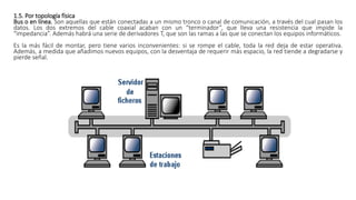 1.5. Por topología física
Bus o en línea. Son aquellas que están conectadas a un mismo tronco o canal de comunicación, a través del cual pasan los
datos. Los dos extremos del cable coaxial acaban con un “terminador”, que lleva una resistencia que impide la
“impedancia”. Además habrá una serie de derivadores T, que son las ramas a las que se conectan los equipos informáticos.
Es la más fácil de montar, pero tiene varios inconvenientes: si se rompe el cable, toda la red deja de estar operativa.
Además, a medida que añadimos nuevos equipos, con la desventaja de requerir más espacio, la red tiende a degradarse y
pierde señal.
 
