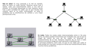 Red en árbol: Es muy parecida a la red en estrella,
pero no tiene un nodo central. Tenemos varios hub o
switch, cada uno transmitiendo datos a una red en
estrella. La principal desventaja es que requiere varios
hub y gran cantidad de cable, por lo que resulta más
costosa, pero al no estar centralizado, se evita el
problema de la interferencia de señales y una mejor
jerarquía de la red.
En malla: Todos los nodos están interconectados entre sí. De esta
forma, los datos pueden transmitirse por múltiples vías, por lo que el
riesgo de rotura de uno de los cables no amenaza al
funcionamiento de la red. Tampoco requiere de un hub o nodo
central y se evita el riesgo de interrupciones e interferencias.
El principal problema, claro está, es que en las redes por cable el
coste puede ser muy alto, aunque en temas de mantenimiento daría
muchos menos problemas.
 