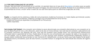 1.6. POR DIRECCIONALIDAD DE LOS DATOS
Simplex: Sólo permiten la transmisión en un sentido. Un ejemplo típico es el caso de la fibra óptica; en estos casos se puede
recurrir a sistemas en anillo o con doble fibra para conseguir una comunicación completa. Aunque en la actualidad ya existe
la posibilidad de enviar y recibir señal a través de una sola fibra óptica pero en diferentes longitudes de onda.
Duplex: La mayoría de los sistemas y redes de comunicaciones modernos funcionan en modo dúplex permitiendo canales
de envío y recepción simultáneos. Podemos conseguir esa simultaneidad de varias formas:
Empleo de frecuencias separadas (multiplexación en frecuencia)
Cables separados
Semi-duplex (Half dúplex): Una conexión semi-dúplex (a veces denominada una conexión alternativa) es una conexión en la
que los datos fluyen en una u otra dirección, pero no las dos al mismo tiempo. Con este tipo de conexión, cada extremo de
la conexión transmite uno después del otro. Este tipo de conexión hace posible tener una comunicación bidireccional
utilizando toda la capacidad de la línea. Puede darse el caso de una comunicación por equipos de radio, si los equipos no
son full dúplex, uno no podría transmitir (hablar) si la otra persona está también transmitiendo (hablando) porque su
equipo estaría recibiendo (escuchando) en ese momento.En radiodifusión, se da por hecho que todo duplex ha de poder
ser bidireccional y simultáneo, pues de esta manera, se puede realizar un programa de radio desde dos estudios de lugares
diferentes.
 