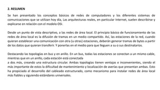 2. RESUMEN
Se han presentado los conceptos básicos de redes de computadores y los diferentes sistemas de
comunicaciones que se utilizan hoy día, Las arquitecturas reales, en particular Internet, suelen describirse y
explicarse en relación con el modelo OSI.
Desde un punto de vista descriptivo, a las redes de área local. El principio básico de funcionamiento de las
redes de área local es la difusión de tramas en un medio compartido. Así, las estaciones de la red, cuando
quieran establecer una comunicación con otra (u otras) estaciones, deberán generar tramas de bytes a partir
de los datos que quieran transferir. Y ponerlas en el medio para que lleguen a su o sus destinatarios.
Destacando las topologías en bus y en anillo. En un bus, todas las estaciones se conectan a un mismo cable,
mientras que en un anillo, cada estación está conectada
a dos más, creando una estructura circular. Ambas topologías tienen ventajas e inconvenientes, siendo el
más importante de estos la dificultad de mantenimiento y localización de averías que presentan ambas. Esto
ha propiciado el desarrollo del cableado estructurado, como mecanismo para instalar redes de área local
más fiables y siguiendo estándares universales.
 