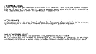 4. RECOMENDACIONES.
Así como existen ventajas, las desventajas también están presentes, como se sabe las señales tienen un
límite de alcance, y como en algunos casos se generan gastos para adquirir otros herramientas
como “repetidores”, ese es uno de los aspectos que se debe mejorar.
5.-CONCLUSIONES.
concluimos que el uso de estos tipos de redes se dan de acuerdo a las necesidades de las personas,
organizaciones, por lo cual es necesario tener en cuenta los gastos que estos requieren.
6.- APRECIACIÓN DEL EQUIPO.
Las redes son fundamentales en el desarrollo social, económico de una sociedad.
En la actualidad son vital las redes, ya que mediante esta herramienta se “comunicar”, tal es así que
han ido evolucionando por lo que ya existen varios tipos los cuales puedan ser la solución de un “caso”.
 