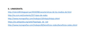 6.- LINKOGRAFÍA.
http://silerio90.blogspot.pe/2010/08/caracteristicas-de-los-medios-de.html
http://es.ccm.net/contents/257-tipos-de-redes
http://www.monografias.com/trabajos13/trbajo/trbajo.shtml
https://es.wikipedia.org/wiki/Topología_de_red
http://www.monografias.com/trabajos30/beneficios-redes/beneficios-redes.shtml
 