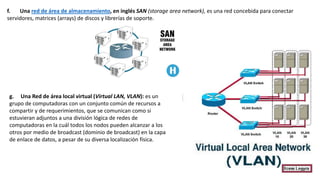 f. Una red de área de almacenamiento, en inglés SAN (storage area network), es una red concebida para conectar
servidores, matrices (arrays) de discos y librerías de soporte.
g. Una Red de área local virtual (Virtual LAN, VLAN): es un
grupo de computadoras con un conjunto común de recursos a
compartir y de requerimientos, que se comunican como si
estuvieran adjuntos a una división lógica de redes de
computadoras en la cuál todos los nodos pueden alcanzar a los
otros por medio de broadcast (dominio de broadcast) en la capa
de enlace de datos, a pesar de su diversa localización física.
 