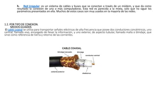 h. Red irregular: es un sistema de cables y buses que se conectan a través de un módem, y que da como
resultado la conexión de una o más computadoras. Esta red es parecida a la mixta, solo que no sigue los
parámetros presentados en ella. Muchos de estos casos son muy usados en la mayoría de las redes.
1.2. POR TIPO DE CONEXION.
MEDIOS GUIADOS
El cable coaxial se utiliza para transportar señales eléctricas de alta frecuencia que posee dos conductores concéntricos, uno
central, llamado vivo, encargado de llevar la información, y uno exterior, de aspecto tubular, llamado malla o blindaje, que
sirve como referencia de tierra y retorno de las corrientes.
 