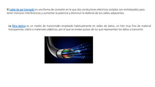 El cable de par trenzado es una forma de conexión en la que dos conductores eléctricos aislados son entrelazados para
tener menores interferencias y aumentar la potencia y disminuir la diafonía de los cables adyacentes.
La fibra óptica es un medio de transmisión empleado habitualmente en redes de datos; un hilo muy fino de material
transparente, vidrio o materiales plásticos, por el que se envían pulsos de luz que representan los datos a transmitir.
 