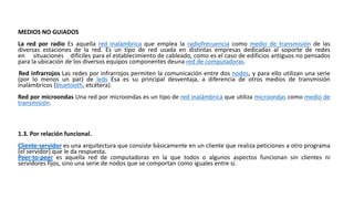 MEDIOS NO GUIADOS
La red por radio Es aquella red inalámbrica que emplea la radiofrecuencia como medio de transmisión de las
diversas estaciones de la red. Es un tipo de red usada en distintas empresas dedicadas al soporte de redes
en situaciones difíciles para el establecimiento de cableado, como es el caso de edificios antiguos no pensados
para la ubicación de los diversos equipos componentes deuna red de computadoras.
Red infrarrojos Las redes por infrarrojos permiten la comunicación entre dos nodos, y para ello utilizan una serie
(por lo menos un par) de leds Esa es su principal desventaja, a diferencia de otros medios de transmisión
inalámbricos (bluetooth, etcétera).
Red por microondas Una red por microondas es un tipo de red inalámbrica que utiliza microondas como medio de
transmisión.
1.3. Por relación funcional.
Cliente-servidor es una arquitectura que consiste básicamente en un cliente que realiza peticiones a otro programa
(el servidor) que le da respuesta.
Peer-to-peer es aquella red de computadoras en la que todos o algunos aspectos funcionan sin clientes ni
servidores fijos, sino una serie de nodos que se comportan como iguales entre sí.
 