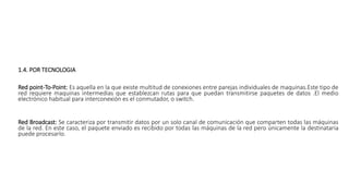 1.4. POR TECNOLOGIA
Red point-To-Point: Es aquella en la que existe multitud de conexiones entre parejas individuales de maquinas.Este tipo de
red requiere maquinas intermedias que establezcan rutas para que puedan transmitirse paquetes de datos .El medio
electrónico habitual para interconexión es el conmutador, o switch.
Red Broadcast: Se caracteriza por transmitir datos por un solo canal de comunicación que comparten todas las máquinas
de la red. En este caso, el paquete enviado es recibido por todas las máquinas de la red pero únicamente la destinataria
puede procesarlo.
 