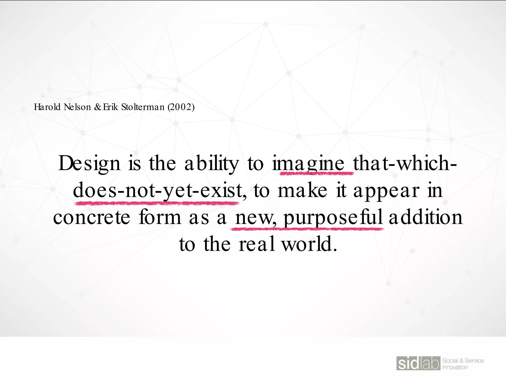 Design is the ability to imagine that-which-
does-not-yet-exist, to make it appear in
concrete form as a new, purposeful addition
to the real world.
Harold Nelson &Erik Stolterman (2002)
 