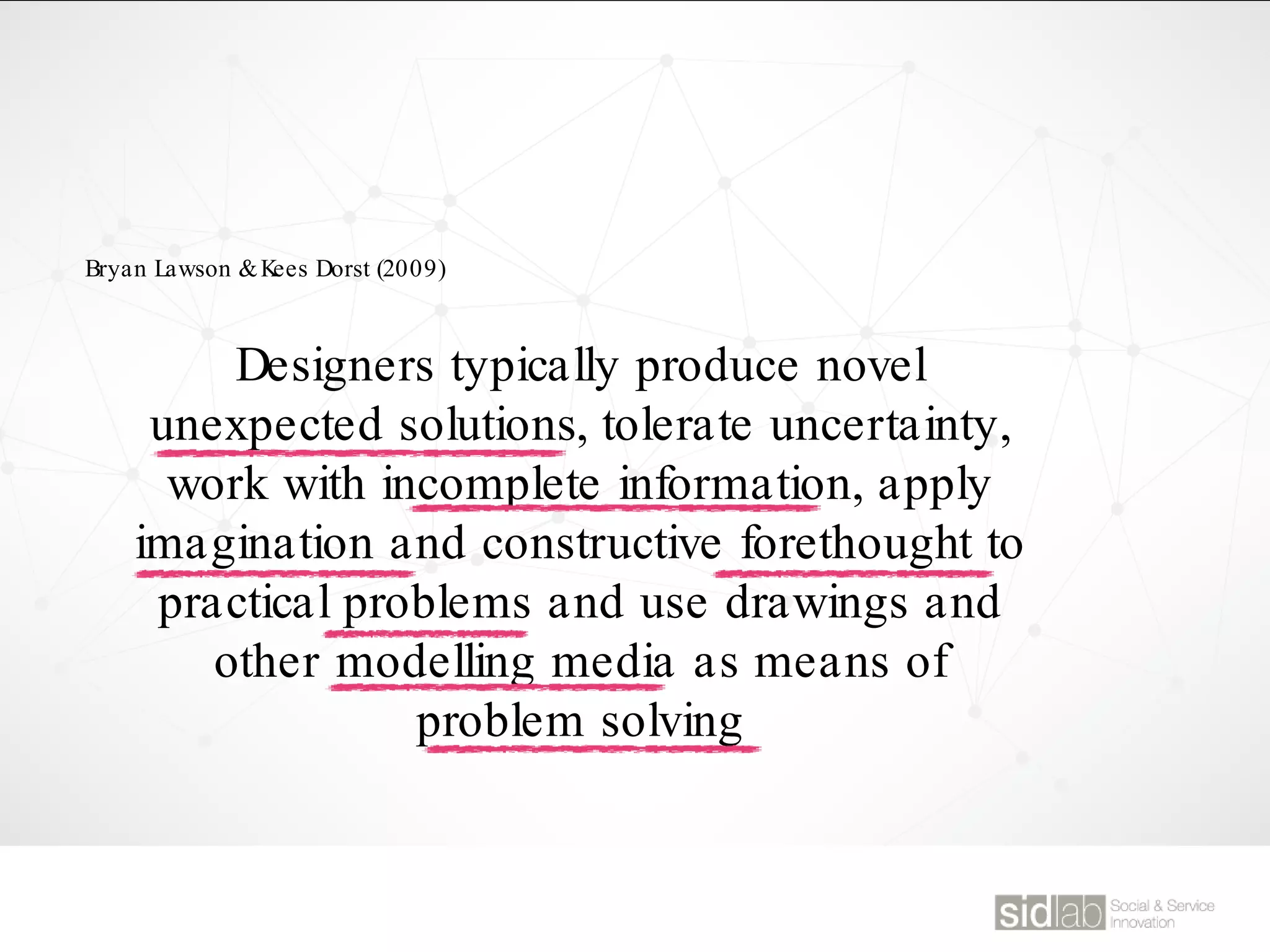 Designers typically produce novel
unexpected solutions, tolerate uncertainty,
work with incomplete information, apply
imagination and constructive forethought to
practical problems and use drawings and
other modelling media as means of
problem solving
Bryan Lawson &Kees Dorst (2009)
 