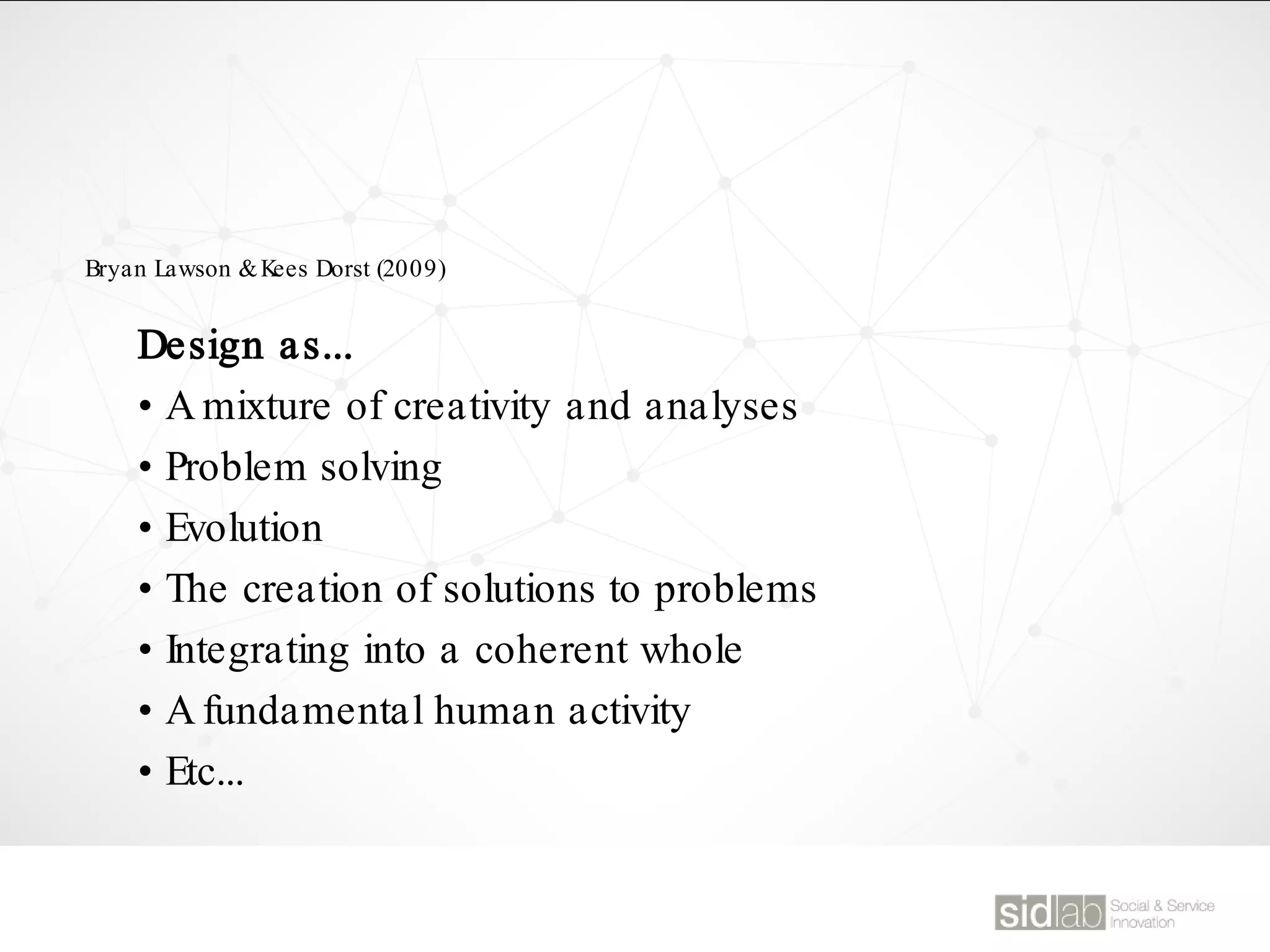 Design as...
• A mixture of creativity and analyses
• Problem solving
• Evolution
• The creation of solutions to problems
• Integrating into a coherent whole
• A fundamental human activity
• Etc...
Bryan Lawson &Kees Dorst (2009)
 