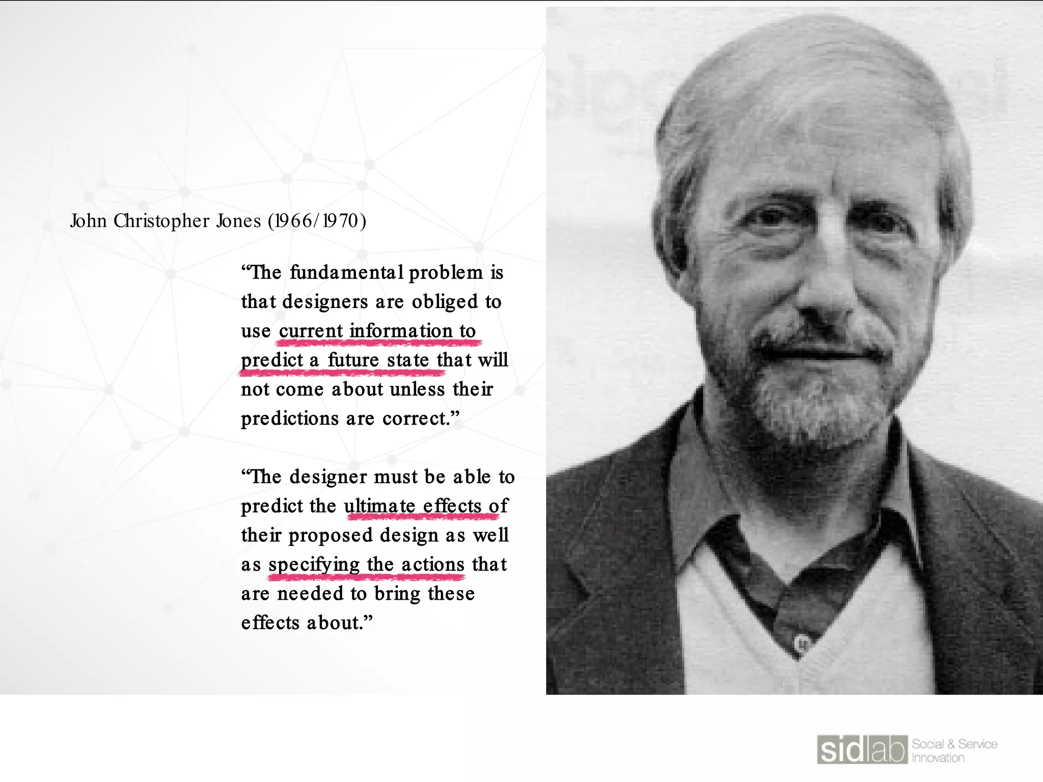 “The fundamental problem is
that designers are obliged to
use current information to
predict a future state that will
not come about unless their
predictions are correct.”
“The designer must be able to
predict the ultimate effects of
their proposed design as well
as specifying the actions that
are needed to bring these
effects about.”
John Christopher Jones (1966/1970)
 