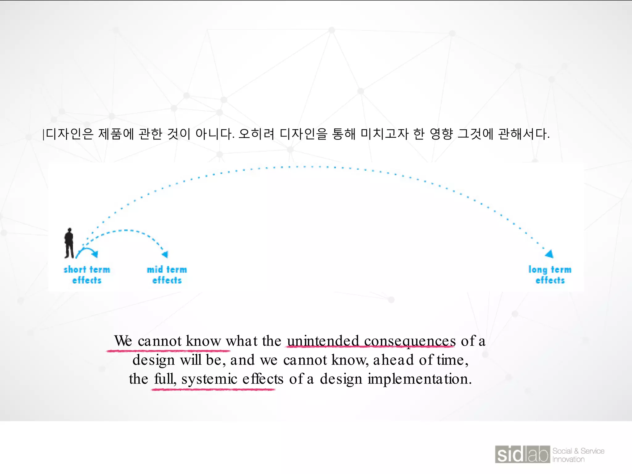 |디자인은 제품에 관한 것이 아니다. 오히려 디자인을 통해 미치고자 한 영향 그것에 관해서다.
We cannot know what the unintended consequences of a
design will be, and we cannot know, ahead of time,
the full, systemic effects of a design implementation.
 