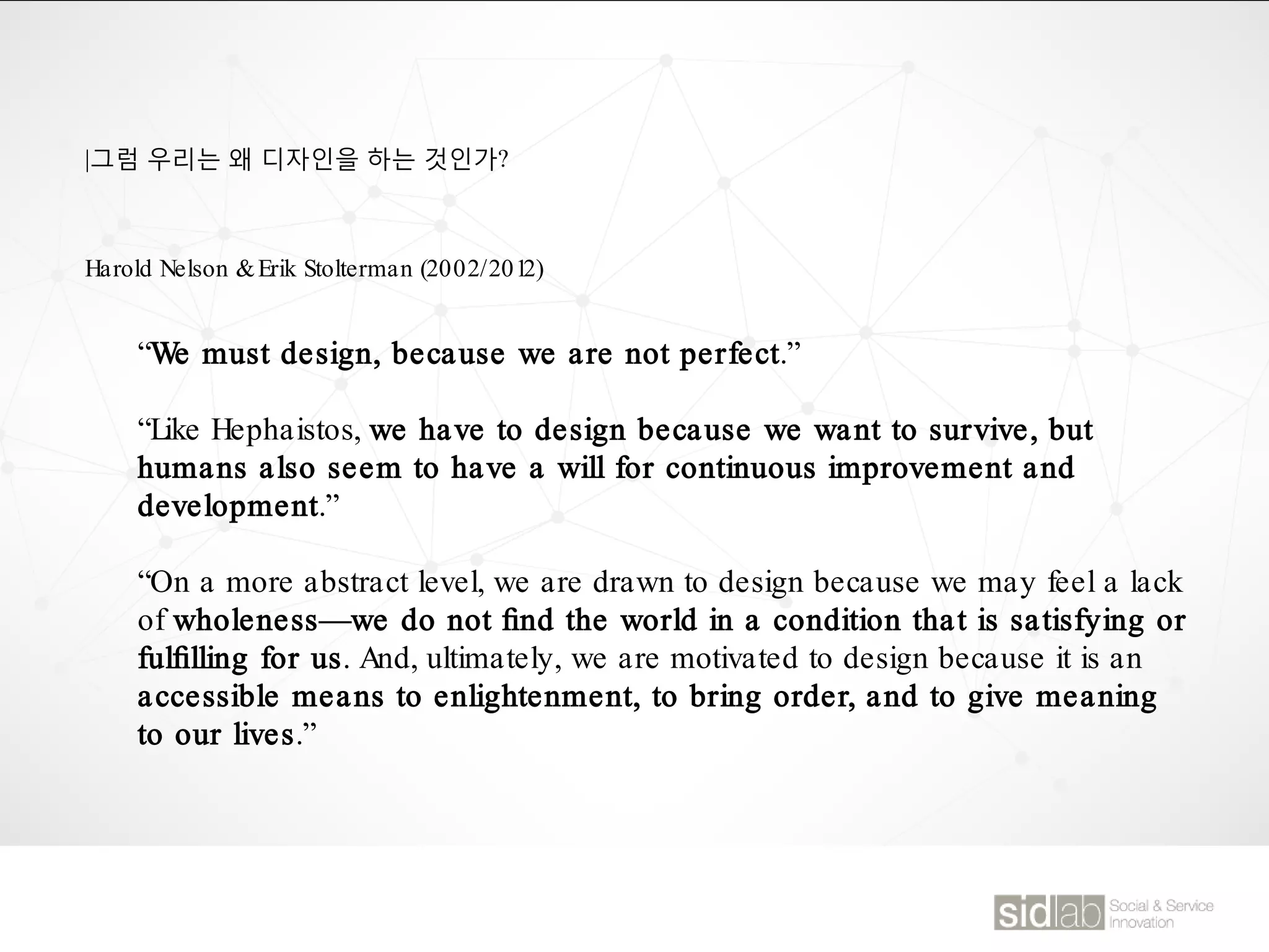 |그럼 우리는 왜 디자인을 하는 것인가?
“We must design, because we are not perfect.”
“Like Hephaistos, we have to design because we want to survive, but
humans also seem to have a will for continuous improvement and
development.”
“On a more abstract level, we are drawn to design because we may feel a lack
of wholeness—we do not ﬁnd the world in a condition that is satisfying or
fulﬁlling for us. And, ultimately, we are motivated to design because it is an
accessible means to enlightenment, to bring order, and to give meaning
to our lives.”
Harold Nelson &Erik Stolterman (2002/2012)
 