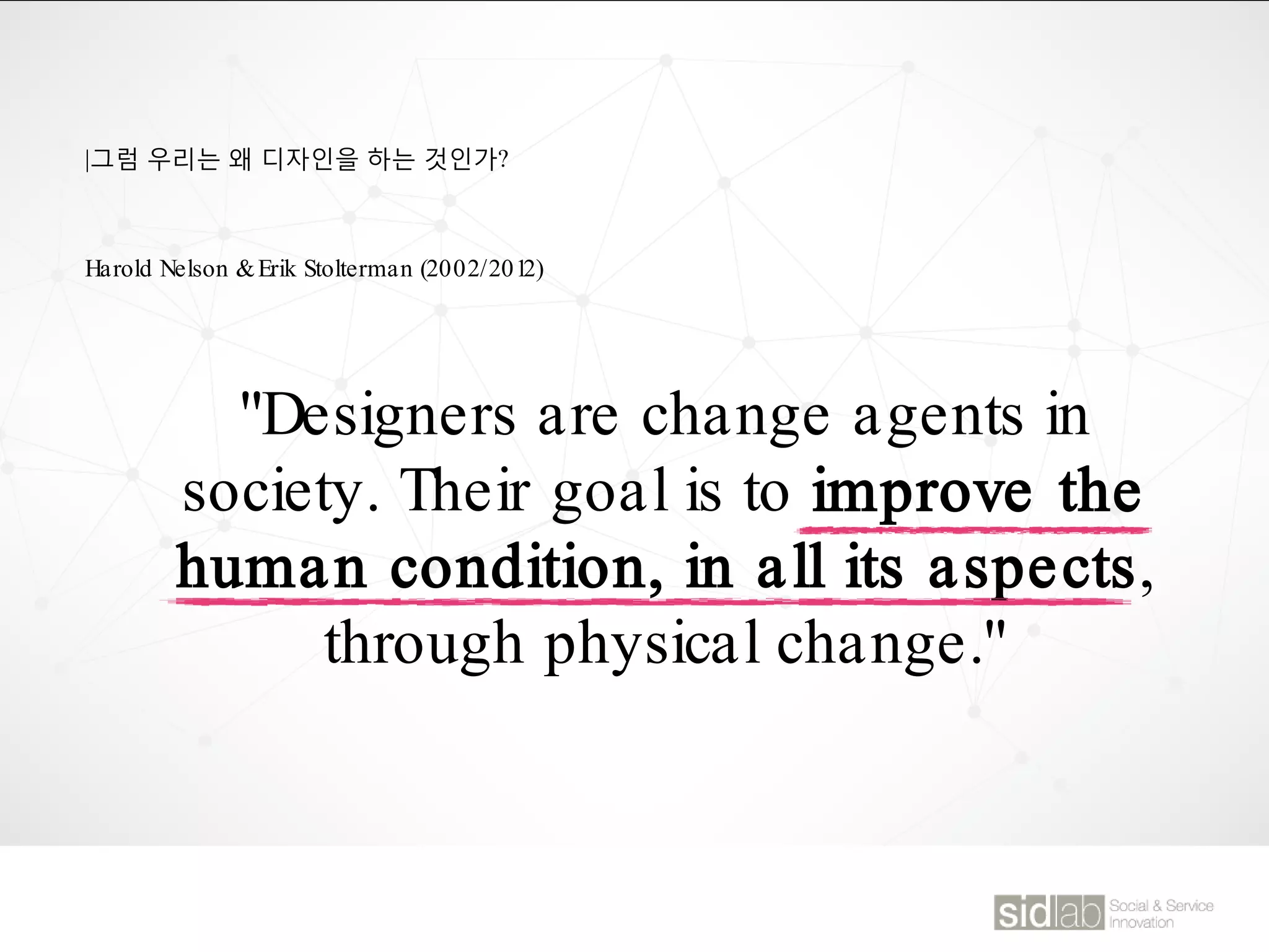 |그럼 우리는 왜 디자인을 하는 것인가?
"Designers are change agents in
society. Their goal is to improve the
human condition, in all its aspects,
through physical change."
Harold Nelson &Erik Stolterman (2002/2012)
 