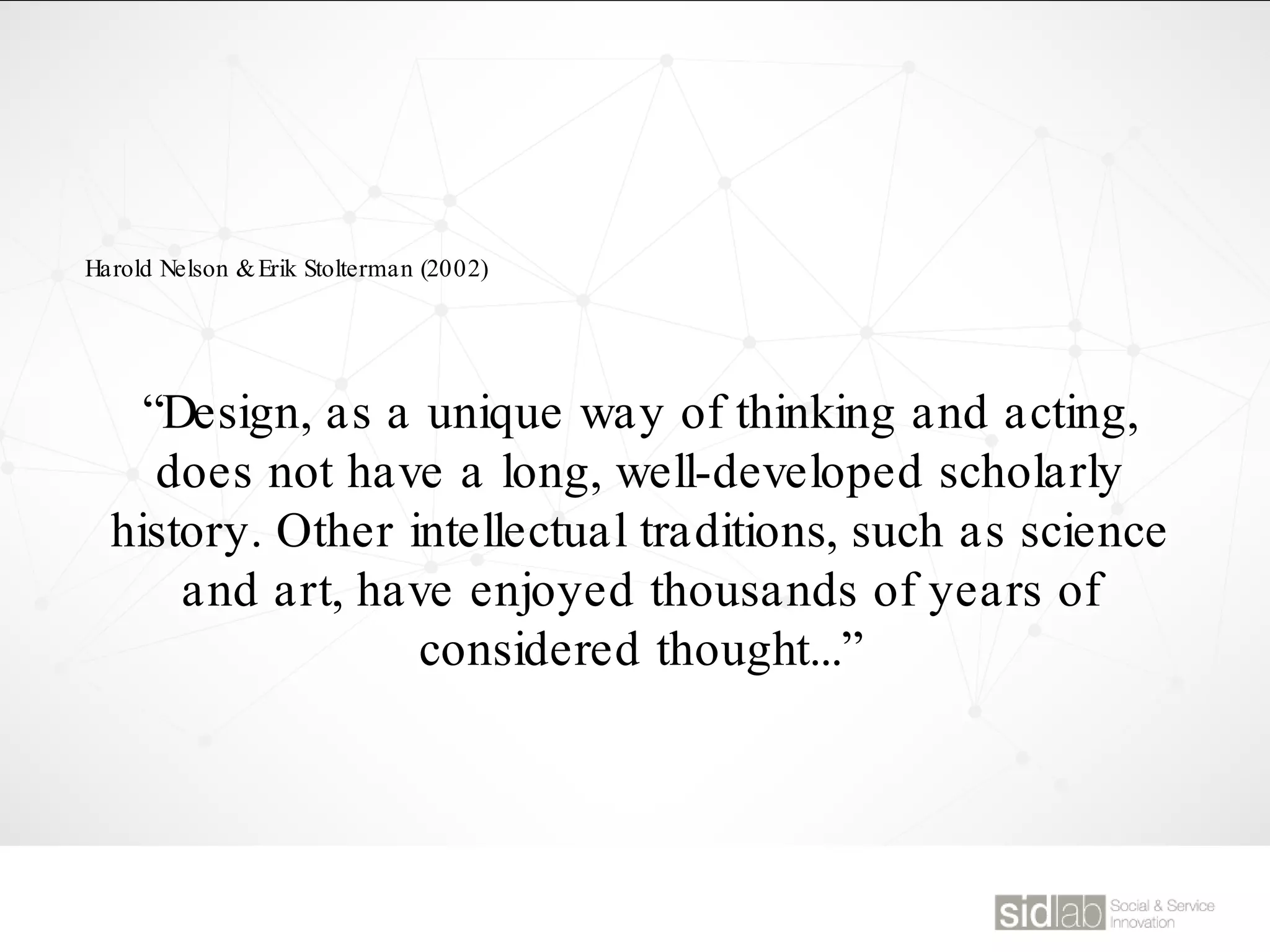 Harold Nelson &Erik Stolterman (2002)
“Design, as a unique way of thinking and acting,
does not have a long, well-developed scholarly
history. Other intellectual traditions, such as science
and art, have enjoyed thousands of years of
considered thought...”
 