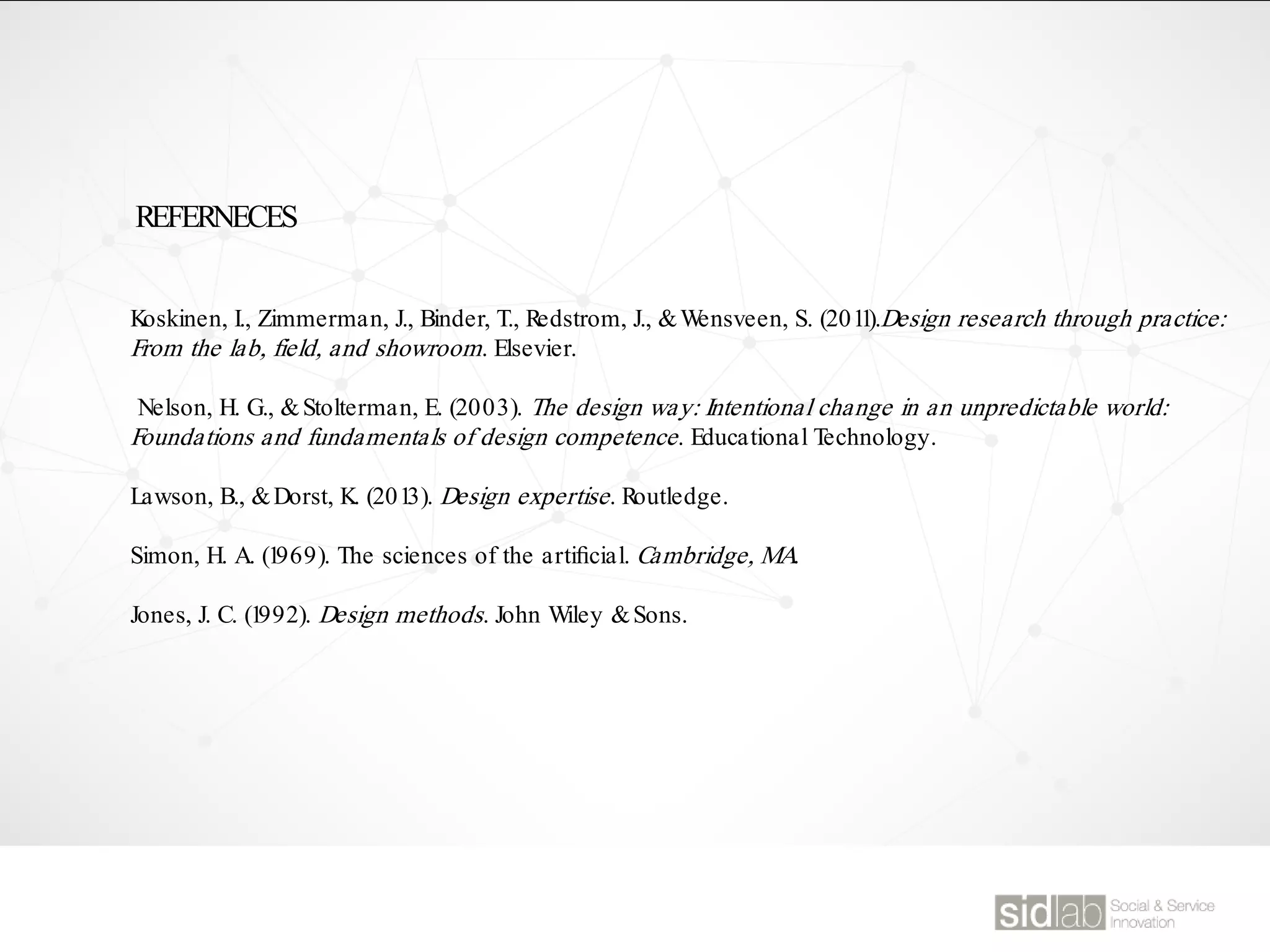 Koskinen, I., Zimmerman, J., Binder, T., Redstrom, J., &Wensveen, S. (2011).Design research through practice:
From the lab, field, and showroom. Elsevier.
Nelson, H. G., &Stolterman, E. (2003). The design way: Intentional change in an unpredictable world:
Foundations and fundamentals of design competence. Educational Technology.
Lawson, B., &Dorst, K. (2013). Design expertise. Routledge.
Simon, H. A. (1969). The sciences of the artiﬁcial. Cambridge, MA.
Jones, J. C. (1992). Design methods. John Wiley &Sons.
REFERNECES
 