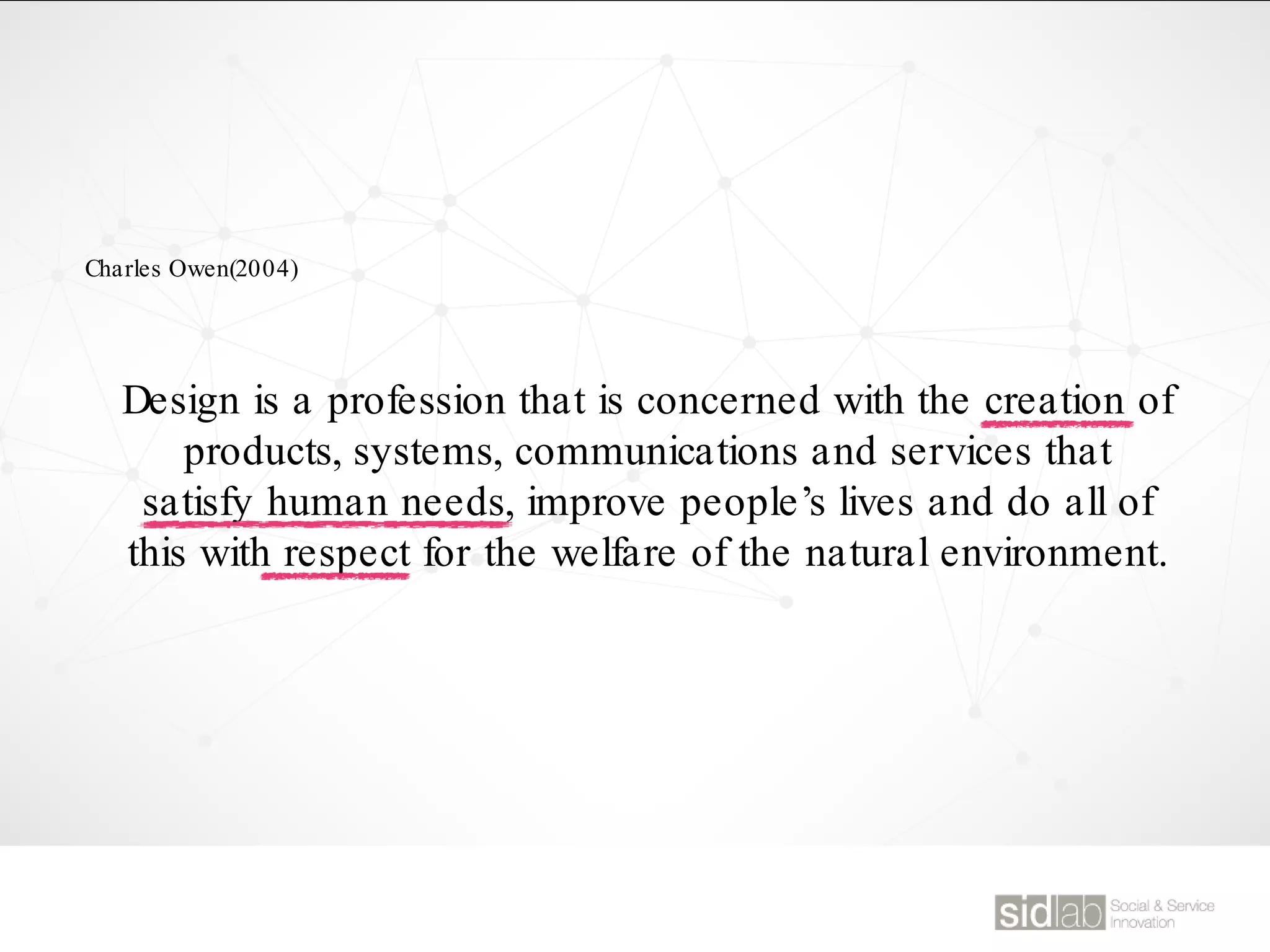 Design is a profession that is concerned with the creation of
products, systems, communications and services that
satisfy human needs, improve people’s lives and do all of
this with respect for the welfare of the natural environment.
Charles Owen(2004)
 