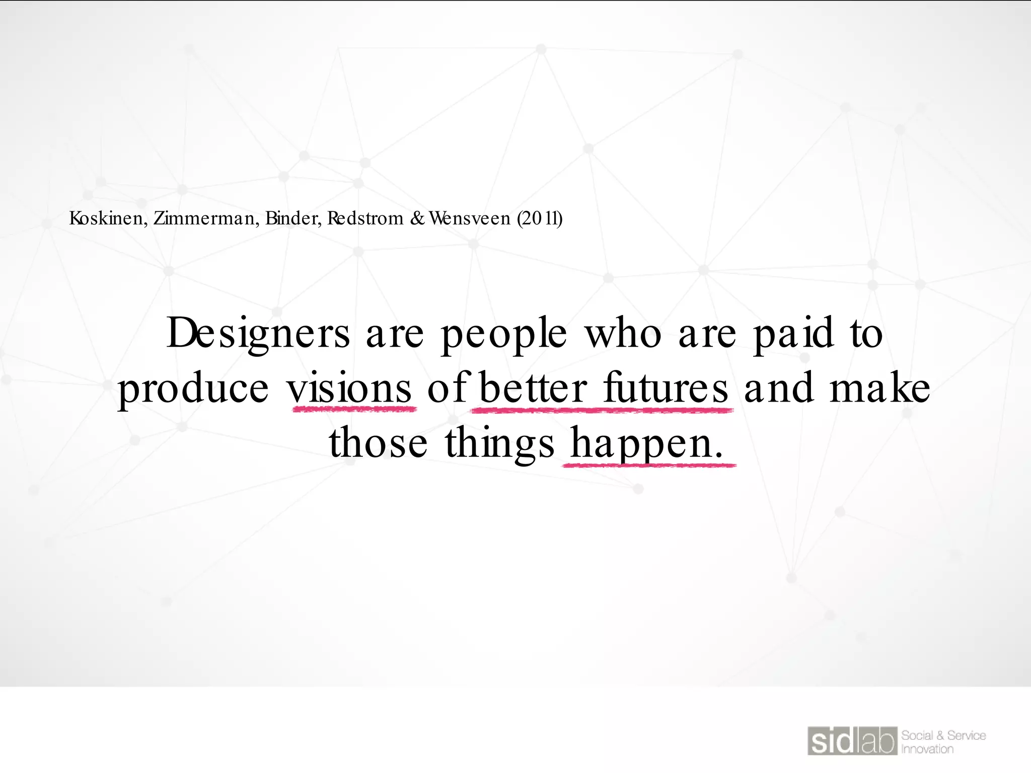 Designers are people who are paid to
produce visions of better futures and make
those things happen.
Koskinen, Zimmerman, Binder, Redstrom &Wensveen (2011)
 