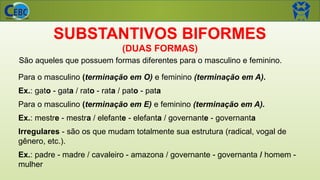 SUBSTANTIVOS BIFORMES
(DUAS FORMAS)
Para o masculino (terminação em O) e feminino (terminação em A).
Ex.: gato - gata / rato - rata / pato - pata
Para o masculino (terminação em E) e feminino (terminação em A).
Ex.: mestre - mestra / elefante - elefanta / governante - governanta
Irregulares - são os que mudam totalmente sua estrutura (radical, vogal de
gênero, etc.).
Ex.: padre - madre / cavaleiro - amazona / governante - governanta / homem -
mulher
São aqueles que possuem formas diferentes para o masculino e feminino.
 