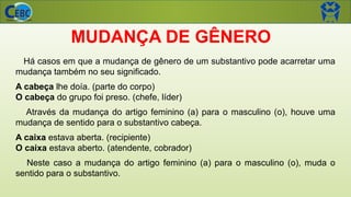 MUDANÇA DE GÊNERO
Há casos em que a mudança de gênero de um substantivo pode acarretar uma
mudança também no seu significado.
A cabeça lhe doía. (parte do corpo)
O cabeça do grupo foi preso. (chefe, líder)
Através da mudança do artigo feminino (a) para o masculino (o), houve uma
mudança de sentido para o substantivo cabeça.
A caixa estava aberta. (recipiente)
O caixa estava aberto. (atendente, cobrador)
Neste caso a mudança do artigo feminino (a) para o masculino (o), muda o
sentido para o substantivo.
 
